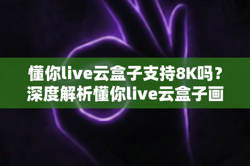懂你live云盒子支持8K吗？深度解析懂你live云盒子画质表现与8K超高清支持能力