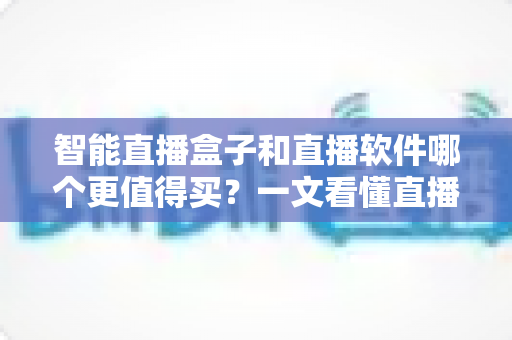 智能直播盒子和直播软件哪个更值得买？一文看懂直播间搭建的最优解，少花冤枉钱