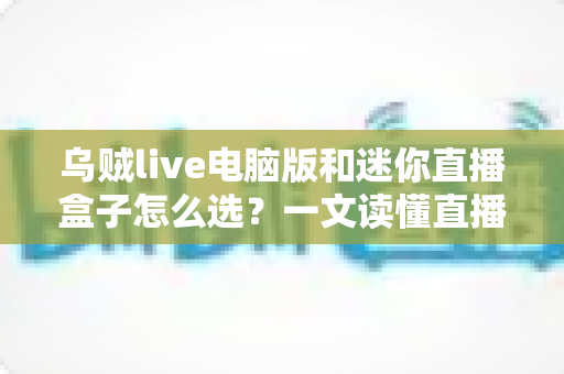 乌贼live电脑版和迷你直播盒子怎么选？一文读懂直播工具搭配技巧与避坑指南