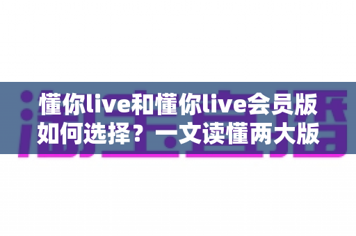 懂你live和懂你live会员版如何选择?一文读懂两大版本差异,帮你做出最明智的决定 懂你live和懂你live会员版如何选择?一文读懂两大版本差异,帮你做出最明智的决定