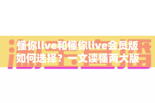 懂你live和懂你live会员版如何选择?一文读懂两大版本差异,帮你做出最明智的决定 懂你live和懂你live会员版如何选择?一文读懂两大版本差异,帮你做出最明智的决定