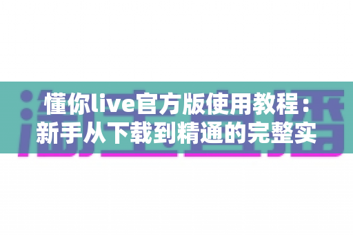 懂你live官方版使用教程：新手从下载到精通的完整实战指南，轻松玩转直播互动新体验