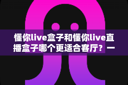 懂你live盒子和懂你live直播盒子哪个更适合客厅?一文看懂核心差异,帮你选对客厅娱乐中枢 懂你live盒子和懂你live直播盒子哪个更适合客厅?一文看懂核心差异,帮你选对客厅娱乐中枢