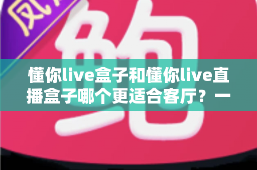 懂你live盒子和懂你live直播盒子哪个更适合客厅?一文看懂核心差异,帮你选对客厅娱乐中枢 懂你live盒子和懂你live直播盒子哪个更适合客厅?一文看懂核心差异,帮你选对客厅娱乐中枢