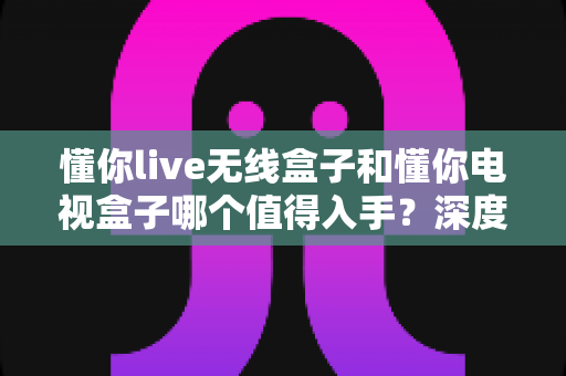 懂你live无线盒子和懂你电视盒子哪个值得入手?深度对比与选购指南一读就懂 懂你live无线盒子和懂你电视盒子哪个值得入手?深度对比与选购指南一读就懂