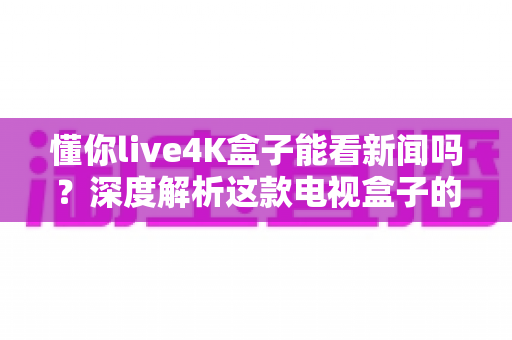 懂你live4K盒子能看新闻吗?深度解析这款电视盒子的新闻观看能力与使用指南 懂你live4K盒子能看新闻吗?深度解析这款电视盒子的新闻观看能力与使用指南