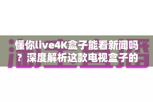 懂你live4K盒子能看新闻吗?深度解析这款电视盒子的新闻观看能力与使用指南 懂你live4K盒子能看新闻吗?深度解析这款电视盒子的新闻观看能力与使用指南