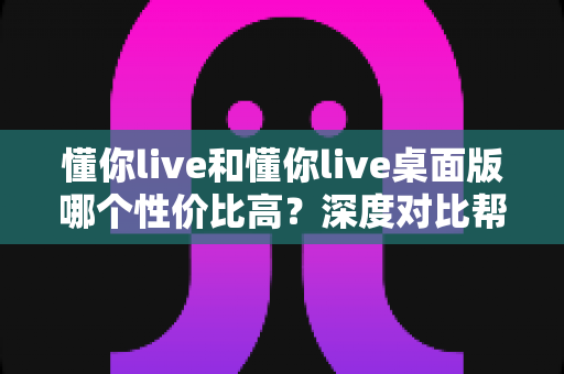 懂你live和懂你live桌面版哪个性价比高?深度对比帮你选出最划算的选择 懂你live和懂你live桌面版哪个性价比高?深度对比帮你选出最划算的选择