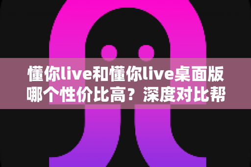 懂你live和懂你live桌面版哪个性价比高?深度对比帮你选出最划算的选择 懂你live和懂你live桌面版哪个性价比高?深度对比帮你选出最划算的选择