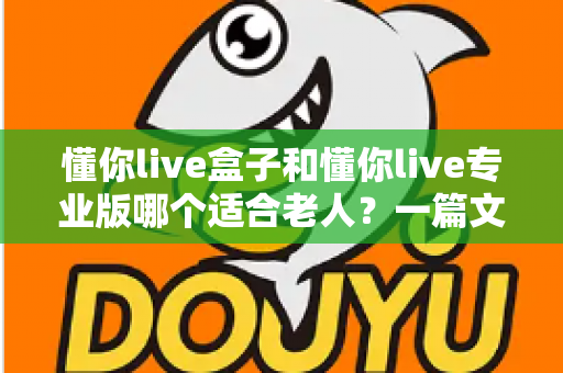 懂你live盒子和懂你live专业版哪个适合老人?一篇文章帮您轻松选对不踩坑 懂你live盒子和懂你live专业版哪个适合老人?一篇文章帮您轻松选对不踩坑