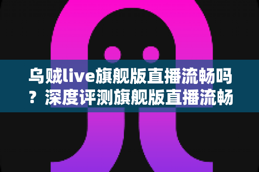 乌贼live旗舰版直播流畅吗?深度评测旗舰版直播流畅度与观看体验全解析 乌贼live旗舰版直播流畅吗?深度评测旗舰版直播流畅度与观看体验全解析