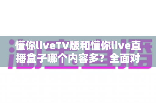 懂你liveTV版和懂你live直播盒子哪个内容多？全面对比解析帮你选对家庭观影方案