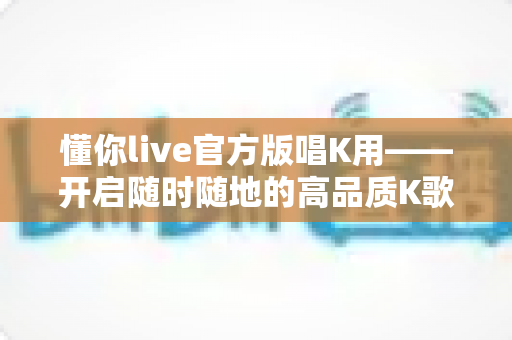 懂你live官方版唱K用——开启随时随地的高品质K歌新体验 懂你live官方版唱K用——开启随时随地的高品质K歌新体验