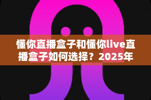 懂你直播盒子和懂你live直播盒子如何选择?2025年最新全方位选购指南助你买对不买贵 懂你直播盒子和懂你live直播盒子如何选择?2025年最新全方位选购指南助你买对不买贵