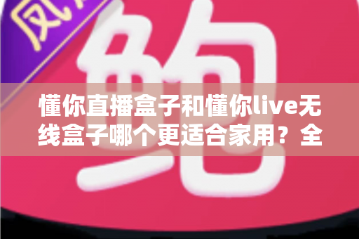 懂你直播盒子和懂你live无线盒子哪个更适合家用？全方位深度对比与选购避坑指南