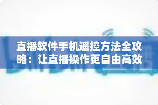 直播软件手机遥控方法全攻略:让直播操作更自由高效 直播软件手机遥控方法全攻略:让直播操作更自由高效