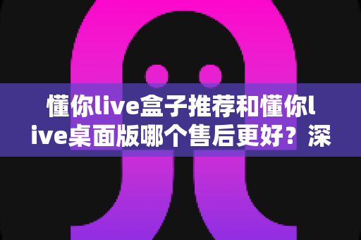 懂你live盒子推荐和懂你live桌面版哪个售后更好?深度解析两大版本售后服务差异,帮你选对不踩坑 懂你live盒子推荐和懂你live桌面版哪个售后更好?深度解析两大版本售后服务差异,帮你选对不踩坑