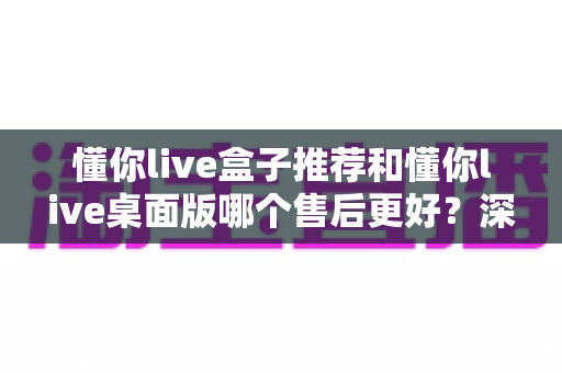 懂你live盒子推荐和懂你live桌面版哪个售后更好?深度解析两大版本售后服务差异,帮你选对不踩坑 懂你live盒子推荐和懂你live桌面版哪个售后更好?深度解析两大版本售后服务差异,帮你选对不踩坑