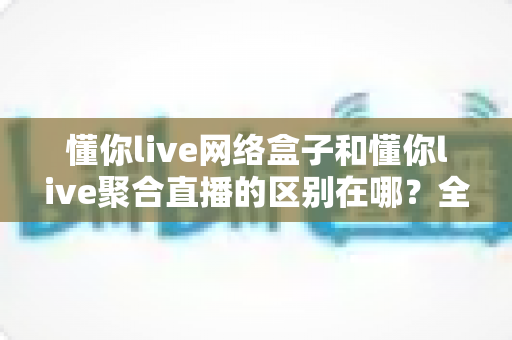 懂你live网络盒子和懂你live聚合直播的区别在哪?全面解析两大产品的核心差异与选购指南 懂你live网络盒子和懂你live聚合直播的区别在哪?全面解析两大产品的核心差异与选购指南