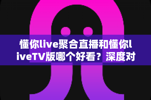 懂你live聚合直播和懂你liveTV版哪个好看?深度对比解析,帮你选出最适合自己的观看方案 懂你live聚合直播和懂你liveTV版哪个好看?深度对比解析,帮你选出最适合自己的观看方案