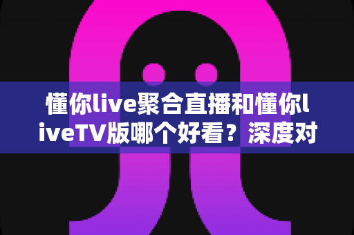 懂你live聚合直播和懂你liveTV版哪个好看?深度对比解析,帮你选出最适合自己的观看方案 懂你live聚合直播和懂你liveTV版哪个好看?深度对比解析,帮你选出最适合自己的观看方案