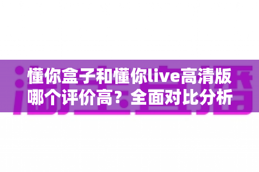 懂你盒子和懂你live高清版哪个评价高?全面对比分析帮你选出更值得下载的大屏观影应用 懂你盒子和懂你live高清版哪个评价高?全面对比分析帮你选出更值得下载的大屏观影应用