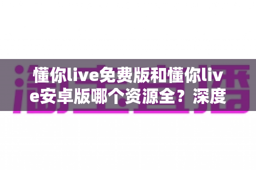 懂你live免费版和懂你live安卓版哪个资源全?深度对比解析与实用选择指南 懂你live免费版和懂你live安卓版哪个资源全?深度对比解析与实用选择指南