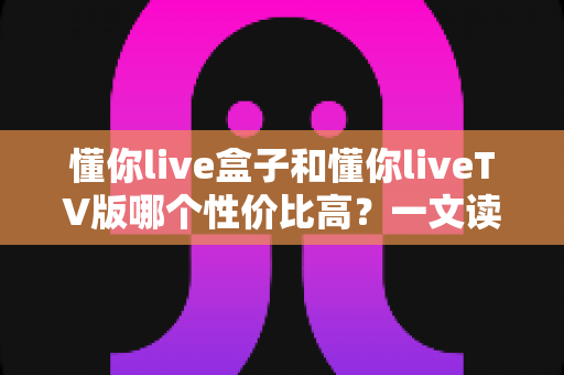 懂你live盒子和懂你liveTV版哪个性价比高？一文读懂两者差异，选对不花冤枉钱