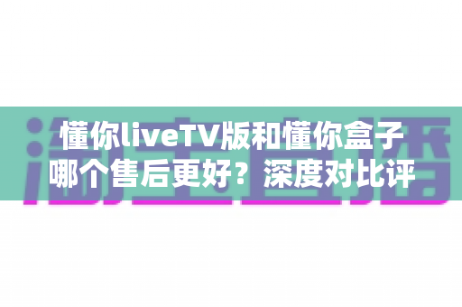 懂你liveTV版和懂你盒子哪个售后更好?深度对比评测帮你选对产品 懂你liveTV版和懂你盒子哪个售后更好?深度对比评测帮你选对产品