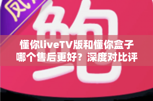懂你liveTV版和懂你盒子哪个售后更好?深度对比评测帮你选对产品 懂你liveTV版和懂你盒子哪个售后更好?深度对比评测帮你选对产品