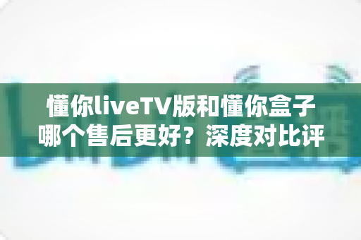 懂你liveTV版和懂你盒子哪个售后更好?深度对比评测帮你选对产品 懂你liveTV版和懂你盒子哪个售后更好?深度对比评测帮你选对产品