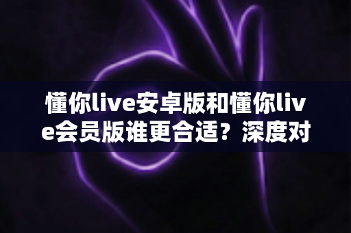 懂你live安卓版和懂你live会员版谁更合适?深度对比分析助你选对版本不踩坑 懂你live安卓版和懂你live会员版谁更合适?深度对比分析助你选对版本不踩坑