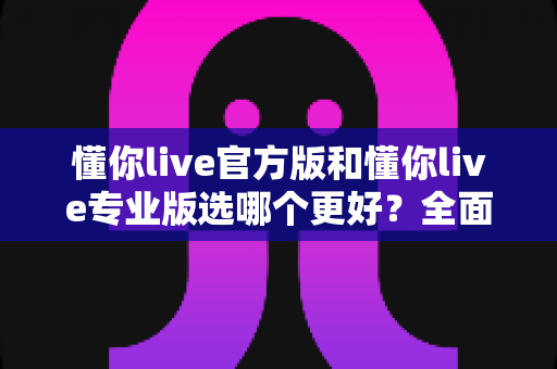 懂你live官方版和懂你live专业版选哪个更好?全面对比分析与选购指南 懂你live官方版和懂你live专业版选哪个更好?全面对比分析与选购指南
