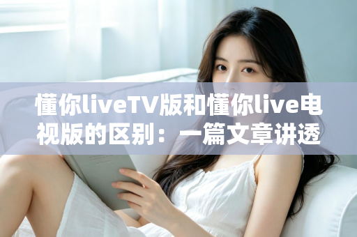 懂你liveTV版和懂你live电视版的区别:一篇文章讲透版本差异与选择指南 懂你liveTV版和懂你live电视版的区别:一篇文章讲透版本差异与选择指南