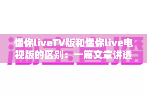 懂你liveTV版和懂你live电视版的区别:一篇文章讲透版本差异与选择指南 懂你liveTV版和懂你live电视版的区别:一篇文章讲透版本差异与选择指南