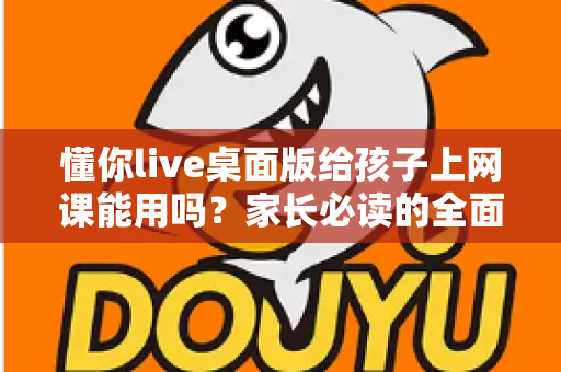 懂你live桌面版给孩子上网课能用吗?家长必读的全面评测与使用指南 懂你live桌面版给孩子上网课能用吗?家长必读的全面评测与使用指南