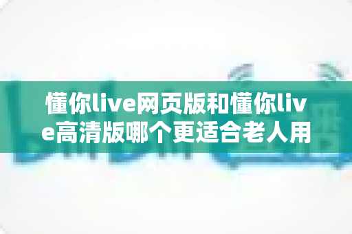 懂你live网页版和懂你live高清版哪个更适合老人用?一份写给子女的实用挑选指南 懂你live网页版和懂你live高清版哪个更适合老人用?一份写给子女的实用挑选指南