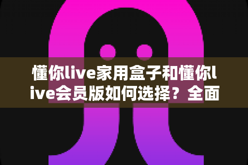 懂你live家用盒子和懂你live会员版如何选择?全面解析功能差异与购买建议的实用指南 懂你live家用盒子和懂你live会员版如何选择?全面解析功能差异与购买建议的实用指南