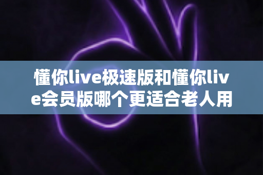 懂你live极速版和懂你live会员版哪个更适合老人用?多维度对比帮爸妈选对版本,好用又省心 懂你live极速版和懂你live会员版哪个更适合老人用?多维度对比帮爸妈选对版本,好用又省心