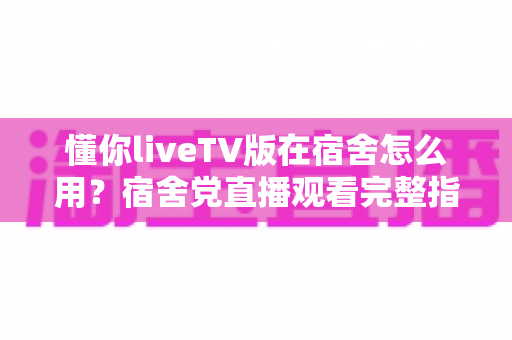懂你liveTV版在宿舍怎么用？宿舍党直播观看完整指南