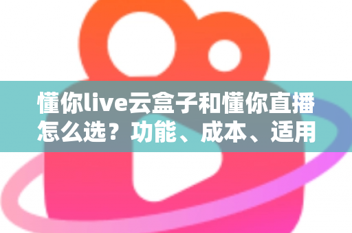 懂你live云盒子和懂你直播怎么选?功能、成本、适用场景全维度深度对比指南 懂你live云盒子和懂你直播怎么选?功能、成本、适用场景全维度深度对比指南