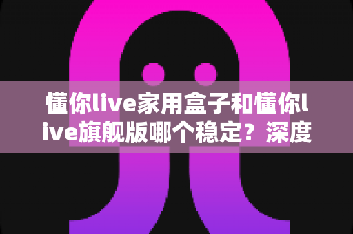 懂你live家用盒子和懂你live旗舰版哪个稳定?深度对比评测帮你选对不踩坑 懂你live家用盒子和懂你live旗舰版哪个稳定?深度对比评测帮你选对不踩坑