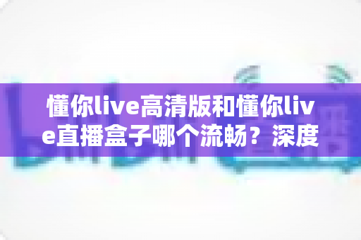 懂你live高清版和懂你live直播盒子哪个流畅?深度对比解析与选购全指南 懂你live高清版和懂你live直播盒子哪个流畅?深度对比解析与选购全指南