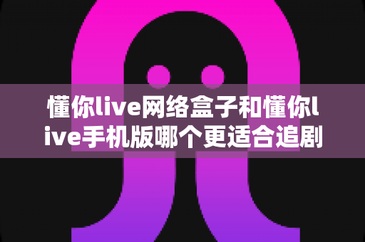 懂你live网络盒子和懂你live手机版哪个更适合追剧?多维度深度对比,帮你找到最合适的追剧神器 懂你live网络盒子和懂你live手机版哪个更适合追剧?多维度深度对比,帮你找到最合适的追剧神器