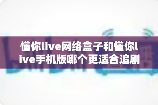 懂你live网络盒子和懂你live手机版哪个更适合追剧?多维度深度对比,帮你找到最合适的追剧神器 懂你live网络盒子和懂你live手机版哪个更适合追剧?多维度深度对比,帮你找到最合适的追剧神器