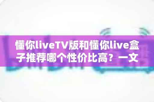懂你liveTV版和懂你live盒子推荐哪个性价比高？一文看懂两种方案怎么选才最划算
