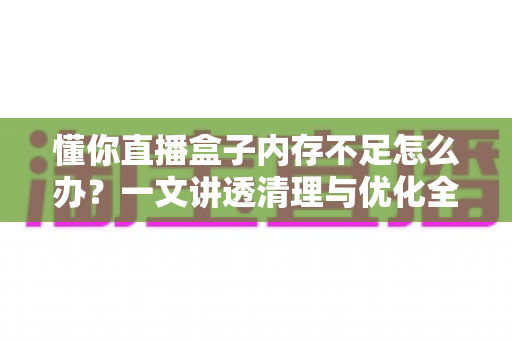 懂你直播盒子内存不足怎么办?一文讲透清理与优化全攻略 懂你直播盒子内存不足怎么办?一文讲透清理与优化全攻略