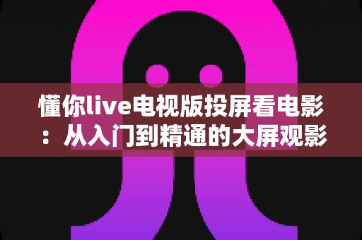 懂你live电视版投屏看电影：从入门到精通的大屏观影全攻略