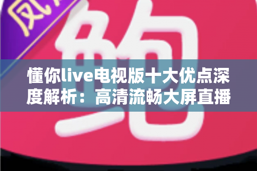 懂你live电视版十大优点深度解析：高清流畅大屏直播体验，家庭观影必备之选