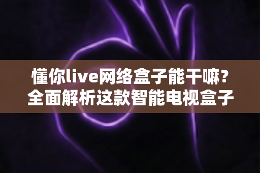 懂你live网络盒子能干嘛？全面解析这款智能电视盒子的功能亮点与家庭娱乐价值